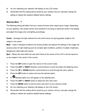 Page 26 25 
8) An icon reflecting your selection will display on the LCD screen  
9) Remember that this setting will be saved by your camera until you manually change the 
setting or restore the camera‟s default factory settings. 
 
Metering Menu  
The Metering setting will affect how your camera focuses when capturing an image. Depending 
on your selection, the camera will be more sensitive to focusing on particular areas in the display 
and adjust the image color and lighting accordingly. 
 
Center – Averages...