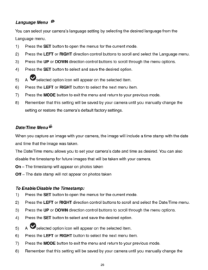 Page 27 26 
Language Menu  
You can select your camera‟s language setting by selecting the desired language from the 
Language menu. 
1) Press the SET button to open the menus for the current mode. 
2) Press the LEFT or RIGHT direction control buttons to scroll and select the Language menu. 
3) Press the UP or DOWN direction control buttons to scroll through the menu options.  
4) Press the SET button to select and save the desired option. 
5) A selected option icon will appear on the selected item.   
6) Press...