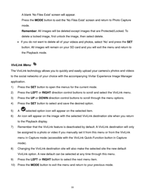 Page 34 33 
A blank „No Files Exist‟ screen will appear.  
Press the MODE button to exit the „No Files Exist‟ screen and return to Photo Capture 
mode. 
Remember: All images will be deleted except images that are Protected/Locked. To 
delete a locked image, first unlock the image, then select delete. 
 If you do not want to delete all of your videos and photos, select „No‟ and press the SET 
button. All images will remain on your SD card and you will exit the menu and return to 
the Playback mode. 
 
ViviLink...
