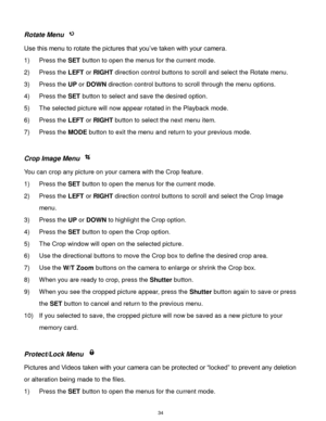Page 35 34 
Rotate Menu  
Use this menu to rotate the pictures that you‟ve taken with your camera. 
1) Press the SET button to open the menus for the current mode. 
2) Press the LEFT or RIGHT direction control buttons to scroll and select the Rotate menu. 
3) Press the UP or DOWN direction control buttons to scroll through the menu options.  
4) Press the SET button to select and save the desired option. 
5) The selected picture will now appear rotated in the Playback mode. 
6) Press the LEFT or RIGHT button to...