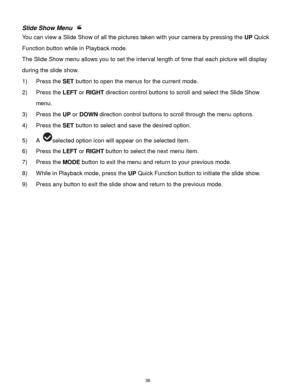 Page 37 36 
Slide Show Menu  
You can view a Slide Show of all the pictures taken with your camera by pressing the UP Quick 
Function button while in Playback mode. 
The Slide Show menu allows you to set the interval length of time that each picture will display 
during the slide show. 
1) Press the SET button to open the menus for the current mode. 
2) Press the LEFT or RIGHT direction control buttons to scroll and select the Slide Show 
menu. 
3) Press the UP or DOWN direction control buttons to scroll...