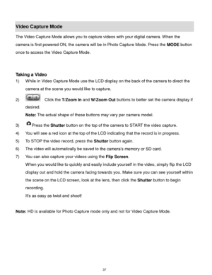 Page 38 37 
Video Capture Mode 
The Video Capture Mode allows you to capture videos with your digital camera. When the 
camera is first powered ON, the camera will be in Photo Capture Mode. Press the MODE button 
once to access the Video Capture Mode. 
 
 
Taking a Video 
1) While in Video Capture Mode use the LCD display on the back of the camera to direct the 
camera at the scene you would like to capture. 
2)   Click the T/Zoom In and W/Zoom Out buttons to better set the camera display if 
desired. 
Note:...