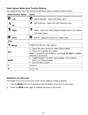 Page 39 38 
Video Capture Mode Quick Function Buttons 
Your digital camera has a four-directional pad that functions as Quick Function buttons.  
Quick Function Button Action 
  Left   Scene Selection - Opens the Scene menu 
Up 
  Light Exposure - Opens the Light Exposure menu 
 Right  Delete - Opens the Video Playback Delete menu to the „Delete 
This Video‟ option 
  Down   ViviLink - Opens the ViviLink for Videos menu  
Other  
 Shutter STARTS/STOPS the video capture 
SET 
 Opens the menu options for Video...