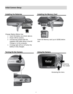 Page 5 4 
Initial Camera Setup 
 
Installing the Batteries  Installing the Memory Card 
 
Charger Battery Before Use: 
 Insert the battery (as shown above). 
 Power Off the camera. 
 Connect the camera with the 
supplied USB cable either to the AC 
Charger or to the computer. 
 A charge light will turn off when the 
battery is fully charged. 
 
 
Insert SD Memory card (up to 32GB) before 
use. 
 
 
 
 
Turning On the Camera  Using the Camera 
 
 
 
 
 
Selecting  
the modes 
Accessing the menu  