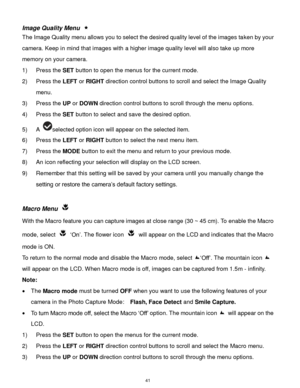 Page 42 41 
Image Quality Menu  
The Image Quality menu allows you to select the desired quality level of the images taken by your 
camera. Keep in mind that images with a higher image quality level will also take up more 
memory on your camera. 
1) Press the SET button to open the menus for the current mode. 
2) Press the LEFT or RIGHT direction control buttons to scroll and select the Image Quality 
menu. 
3) Press the UP or DOWN direction control buttons to scroll through the menu options.  
4) Press the SET...