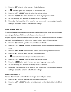 Page 43 42 
4) Press the SET button to select and save the desired option. 
5) A  selected option icon will appear on the selected item.    
6) Press the LEFT or RIGHT button to select the next menu item. 
7) Press the MODE button to exit the menu and return to your previous mode. 
8) An icon reflecting your selection will display on the LCD screen. 
9) Remember that this setting will be saved by your camera until you manually change the 
setting or restore the camera‟s default factory settings. 
 
White...