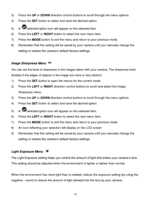 Page 44 43 
3) Press the UP or DOWN direction control buttons to scroll through the menu options.  
4) Press the SET button to select and save the desired option. 
5) A selected option icon will appear on the selected item. 
6) Press the LEFT or RIGHT button to select the next menu item.  
7) Press the MODE button to exit the menu and return to your previous mode. 
8) Remember that this setting will be saved by your camera until you manually change the 
setting or restore the camera‟s default factory settings....