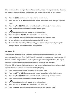 Page 45 44 
 
If the environment has less light (darker) than is needed, increase the exposure setting (by using 
the positive + count) to increase the amount of light allowed into the lens by your camera. 
 
1) Press the SET button to open the menus for the current mode. 
2) Press the LEFT or RIGHT direction control buttons to scroll and select the Light Exposure 
menu. 
3) Press the UP or DOWN direction control buttons to scroll through the menu options.  
4) Press the SET button to select and save the...