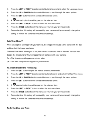 Page 47 46 
2) Press the LEFT or RIGHT direction control buttons to scroll and select the Language menu. 
3) Press the UP or DOWN direction control buttons to scroll through the menu options.  
4) Press the SET button to select and save the desired option. 
5) A selected option icon will appear on the selected item. 
6) Press the LEFT or RIGHT button to select the next menu item.   
7) Press the MODE button to exit the menu and return to your previous mode. 
8) Remember that this setting will be saved by your...