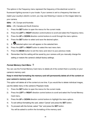 Page 49 48 
The options in the Frequency menu represent the frequency of the electrical current in 
fluorescent lighting sources in your locale. If your camera is set to a frequency that does not 
match your country‟s electric current, you may see flickering or waves on the images taken by 
your camera. 
50Hz – UK, Europe and Australia 
60Hz – US, Canada and South America 
1) Press the SET button to open the menus for the current mode. 
2) Press the LEFT or RIGHT direction control buttons to scroll and select...