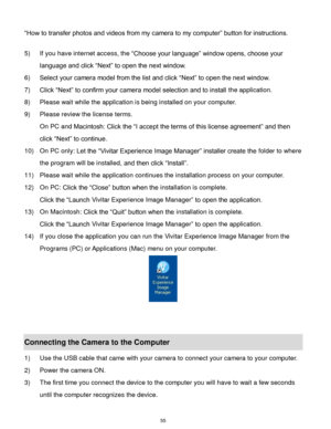 Page 56 55 
“How to transfer photos and videos from my camera to my computer” button for instructions. 
 
5) If you have internet access, the “Choose your language” window opens, choose your 
language and click “Next” to open the next window. 
6) Select your camera model from the list and click “Next” to open the next window. 
7) Click “Next” to confirm your camera model selection and to install the application. 
8) Please wait while the application is being installed on your computer.                     
9)...