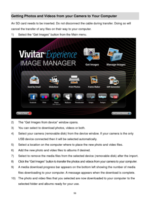Page 57 56 
Getting Photos and Videos from your Camera to Your Computer 
An SD card needs to be inserted. Do not disconnect the cable during transfer. Doing so will 
cancel the transfer of any files on their way to your computer. 
1) Select the “Get Images” button from the Main menu. 
 
2) The “Get Images from device” window opens. 
3) You can select to download photos, videos or both. 
4) Select your camera (removable disk) from the device window. If your camera is the only 
USB device connected then it will...