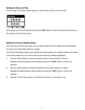 Page 7 6 
Setting the Date and Time 
The next step in the initial camera setup is to set the date and time on the camera. 
 
                      
Set the Date and Time as Desired and press the SET button to confirm the selection and move to 
the next part of the camera setup. 
 
 
Setting the ViviLink Default Option 
Once the Date and Time have been set, you will be asked to set the default ViviLink destination 
for photos and videos taken with your camera.  
The ViviLink technology allows you to quickly and...