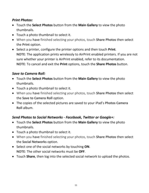 Page 11Downloaded from www.Manualslib.com manuals search engine 11 
 
Print Photos:  
 Touch the Select Photos button from the Main Gallery to view the photo 
thumbnails. 
 Touch a photo thumbnail to select it. 
 When you have finished selecting your photos, touch Share Photos then select 
the Print option. 
 Select a printer, configure the printer options and then touch Print. 
NOTE: The application prints wirelessly to AirPrint enabled printers. If you are not 
sure whether your printer is AirPrint...