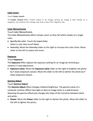 Page 13Downloaded from www.Manualslib.com manuals search engine 13 
 
Color Invert 
Touch Color invert.  
The Color  Invert effect  inverts  colors  in  an  image,  giving  an  image  a  look  similar  to  a 
negative, but without the orange cast that a color film negative has. 
 
Color Monochrome 
Touch Color Monochrome.  
The Color Monochrome effect remaps colors so they fall within shades of a single 
color. 
 Specify the color: Touch the Input Color.  
Select a color then touch Done. 
 Intensity: Move the...