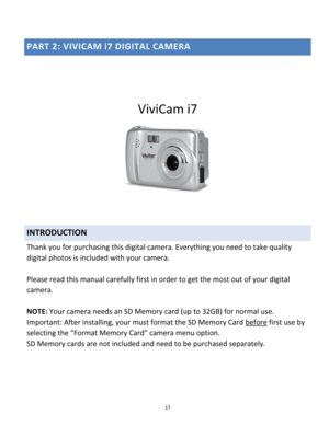 Page 17Downloaded from www.Manualslib.com manuals search engine 17 
 
PART 2: VIVICAM i7 DIGITAL CAMERA 
 
 
ViviCam i7 
 
 
 
INTRODUCTION 
Thank you for purchasing this digital camera. Everything you need to take quality 
digital photos is included with your camera. 
 
Please read this manual carefully first in order to get the most out of your digital 
camera. 
 
NOTE: Your camera needs an SD Memory card (up to 32GB) for normal use. 
Important: After installing, your must format the SD Memory Card before...