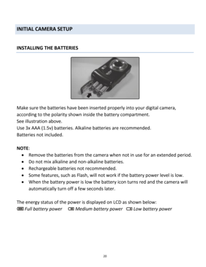 Page 20Downloaded from www.Manualslib.com manuals search engine 20 
 
INITIAL CAMERA SETUP 
 
INSTALLING THE BATTERIES  
 
Make sure the batteries have been inserted properly into your digital camera, 
according to the polarity shown inside the battery compartment.  
See illustration above. 
Use 3x AAA (1.5v) batteries. Alkaline batteries are recommended.  
Batteries not included. 
 
NOTE: 
 Remove the batteries from the camera when not in use for an extended period. 
 Do not mix alkaline and non-alkaline...