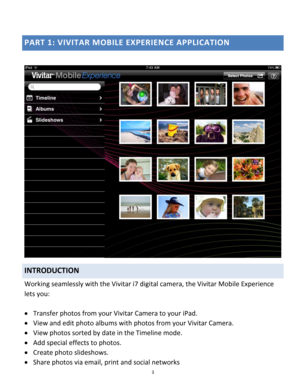 Page 3Downloaded from www.Manualslib.com manuals search engine 3 
 
PART 1: VIVITAR MOBILE EXPERIENCE APPLICATION 
 
 
INTRODUCTION 
Working seamlessly with the Vivitar i7 digital camera, the Vivitar Mobile Experience 
lets you: 
 
 Transfer photos from your Vivitar Camera to your iPad. 
 View and edit photo albums with photos from your Vivitar Camera. 
 View photos sorted by date in the Timeline mode. 
 Add special effects to photos. 
 Create photo slideshows. 
 Share photos via email, print and social...