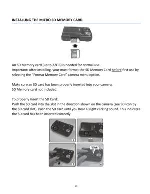 Page 21Downloaded from www.Manualslib.com manuals search engine 21 
 
INSTALLING THE MICRO SD MEMORY CARD 
 
An SD Memory card (up to 32GB) is needed for normal use. 
Important: After installing, your must format the SD Memory Card before first use by 
selecting the “Format Memory Card” camera menu option. 
 
Make sure an SD card has been properly inserted into your camera.  
SD Memory card not included. 
 
To properly insert the SD Card:  
Push the SD card into the slot in the direction shown on the camera...