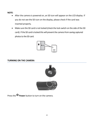 Page 22Downloaded from www.Manualslib.com manuals search engine 22 
 
NOTE:  
 After the camera is powered on, an SD icon will appear on the LCD display. If 
you do not see the SD icon on the display, please check if the card was 
inserted properly. 
 Make sure the SD card is not locked (check the lock switch on the side of the SD 
card). If the SD card is locked this will prevent the camera from saving captured 
photos to the SD card. 
 
 
TURNING ON THE CAMERA 
 
Press the  Power button to turn on the...