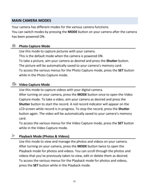 Page 25Downloaded from www.Manualslib.com manuals search engine 25 
 
MAIN CAMERA MODES 
Your camera has different modes for the various camera functions. 
You can switch modes by pressing the MODE button on your camera after the camera 
has been powered ON. 
 
 Photo Capture Mode 
 Use this mode to capture pictures with your camera. 
This is the default mode when the camera is powered ON. 
To take a picture, aim your camera as desired and press the Shutter button. 
The picture will be automatically saved to...