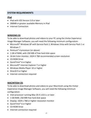 Page 27Downloaded from www.Manualslib.com manuals search engine 27 
 
SYSTEM REQUIREMENTS 
iPad 
 iPad with IOS Version 5.0 or later 
 200MB or greater available Memory in iPad 
 Internet Connection 
 
 
WINDOWS OS 
To be able to download photos and videos to your PC using the Vivitar Experience 
Image Manager Software, you will need the following minimum configuration:  
 Microsoft® Windows XP with Service Pack 3, Windows Vista with Service Pack 1 or 
Windows 7 
 Pentium® 4 processor (or above)  
 1 GB...