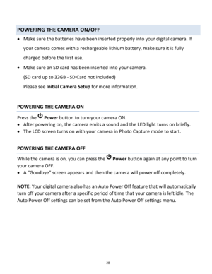 Page 28Downloaded from www.Manualslib.com manuals search engine 28 
 
POWERING THE CAMERA ON/OFF 
 Make sure the batteries have been inserted properly into your digital camera. If 
your camera comes with a rechargeable lithium battery, make sure it is fully 
charged before the first use. 
 Make sure an SD card has been inserted into your camera.  
(SD card up to 32GB - SD Card not included) 
Please see Initial Camera Setup for more information. 
 
POWERING THE CAMERA ON 
Press the  Power button to turn your...