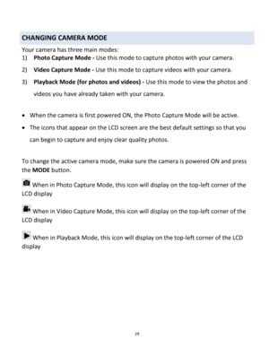 Page 29Downloaded from www.Manualslib.com manuals search engine 29 
 
CHANGING CAMERA MODE  
Your camera has three main modes: 
1) Photo Capture Mode - Use this mode to capture photos with your camera. 
2) Video Capture Mode - Use this mode to capture videos with your camera. 
3) Playback Mode (for photos and videos) - Use this mode to view the photos and 
videos you have already taken with your camera. 
 
 When the camera is first powered ON, the Photo Capture Mode will be active.  
 The icons that appear on...