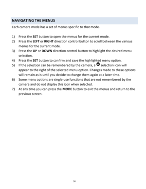 Page 30Downloaded from www.Manualslib.com manuals search engine 30 
 
NAVIGATING THE MENUS 
Each camera mode has a set of menus specific to that mode.  
 
1) Press the SET button to open the menus for the current mode. 
2) Press the LEFT or RIGHT direction control button to scroll between the various 
menus for the current mode.  
3) Press the UP or DOWN direction control button to highlight the desired menu 
selection. 
4) Press the SET button to confirm and save the highlighted menu option. 
5) If the...