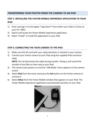 Page 4Downloaded from www.Manualslib.com manuals search engine 4 
 
TRANSFERRING YOUR PHOTOS FROM THE CAMERA TO AN IPAD 
STEP 1: INSTALLING THE VIVITAR MOBILE EXPERIENCE APPLICATION TO YOUR 
IPAD 
1) Enter and sign in to the Apple ® App Store™ from either your iPad or iTunes on 
your PC / MAC. 
2) Search and locate the Vivitar Mobile Experience application. 
3) Select “Install” to install the application to your iPad. 
 
 
STEP 2: CONNECTING THE YOUR CAMERA TO THE IPAD 
1) Make sure the SD card with your...