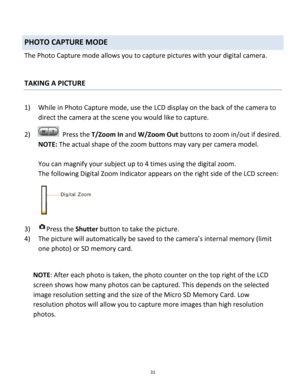 Page 31Downloaded from www.Manualslib.com manuals search engine 31 
 
PHOTO CAPTURE MODE 
The Photo Capture mode allows you to capture pictures with your digital camera. 
 
 
TAKING A PICTURE 
 
1) While in Photo Capture mode, use the LCD display on the back of the camera to 
direct the camera at the scene you would like to capture. 
2)   Press the T/Zoom In and W/Zoom Out buttons to zoom in/out if desired. 
NOTE: The actual shape of the zoom buttons may vary per camera model. 
 
You can magnify your subject up...