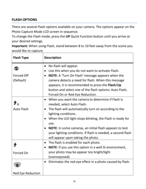 Page 33Downloaded from www.Manualslib.com manuals search engine 33 
 
FLASH OPTIONS 
There are several Flash options available on your camera. The options appear on the 
Photo Capture Mode LCD screen in sequence.  
To change the Flash mode, press the UP Quick Function button until you arrive at 
your desired settings. 
Important: When using Flash, stand between 8 to 10 feet away from the scene you 
would like to capture. 
Flash Type Description 
  
Forced Off 
(Default) 
 No flash will appear. 
 Use this when...