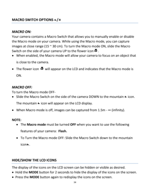 Page 34Downloaded from www.Manualslib.com manuals search engine 34 
 
MACRO SWITCH OPTIONS / 
 
MACRO ON:  
Your camera contains a Macro Switch that allows you to manually enable or disable 
the Macro mode on your camera. While using the Macro mode, you can capture 
images at close range (15 ~ 30 cm). To turn the Macro mode ON, slide the Macro 
Switch on the side of your camera UP to the flower icon.  
 When enabled, the Macro mode will allow your camera to focus on an object that 
is close to the camera.  
...
