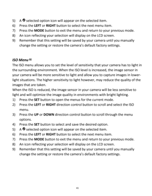 Page 41Downloaded from www.Manualslib.com manuals search engine 41 
 
5) A  selected option icon will appear on the selected item.   
6) Press the LEFT or RIGHT button to select the next menu item. 
7) Press the MODE button to exit the menu and return to your previous mode. 
8) An icon reflecting your selection will display on the LCD screen. 
9) Remember that this setting will be saved by your camera until you manually 
change the setting or restore the camera’s default factory settings. 
 
 
ISO Menu 
The ISO...