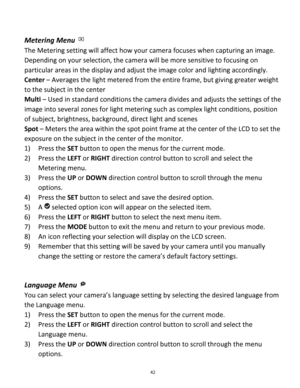 Page 42Downloaded from www.Manualslib.com manuals search engine 42 
 
Metering Menu  
The Metering setting will affect how your camera focuses when capturing an image. 
Depending on your selection, the camera will be more sensitive to focusing on 
particular areas in the display and adjust the image color and lighting accordingly. 
Center – Averages the light metered from the entire frame, but giving greater weight 
to the subject in the center 
Multi – Used in standard conditions the camera divides and adjusts...