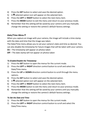 Page 43Downloaded from www.Manualslib.com manuals search engine 43 
 
4) Press the SET button to select and save the desired option. 
5) A  selected option icon will appear on the selected item.   
6) Press the LEFT or RIGHT button to select the next menu item. 
7) Press the MODE button to exit the menu and return to your previous mode. 
8) Remember that this setting will be saved by your camera until you manually 
change the setting or restore the camera’s default factory settings. 
 
 
Date/T ime Menu 
When...