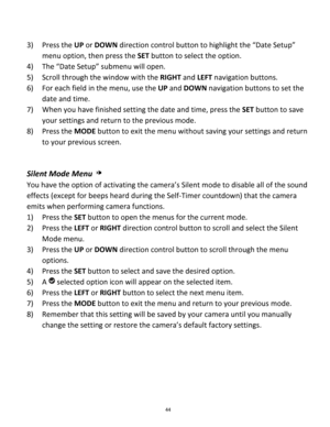 Page 44Downloaded from www.Manualslib.com manuals search engine 44 
 
3) Press the UP or DOWN direction control button to highlight the “Date Setup” 
menu option, then press the SET button to select the option. 
4) The “Date Setup” submenu will open. 
5) Scroll through the window with the RIGHT and LEFT navigation buttons.  
6) For each field in the menu, use the UP and DOWN navigation buttons to set the 
date and time. 
7) When you have finished setting the date and time, press the SET button to save 
your...