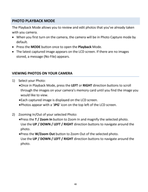 Page 48Downloaded from www.Manualslib.com manuals search engine 48 
 
PHOTO PLAYBACK MODE  
The Playback Mode allows you to review and edit photos that you’ve already taken 
with you camera. 
 When you first turn on the camera, the camera will be in Photo Capture mode by 
default.  
 Press the MODE button once to open the Playback Mode.  
 The latest captured image appears on the LCD screen. If there are no images 
stored, a message (No File) appears. 
 
 
VIEWING PHOTOS ON YOUR CAMERA 
1) Select your Photo:...