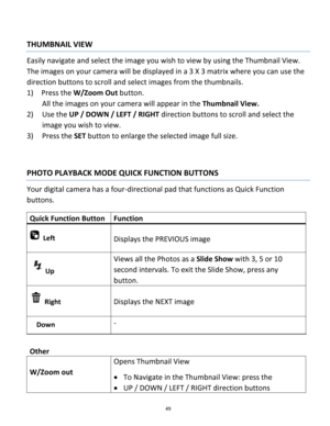 Page 49Downloaded from www.Manualslib.com manuals search engine 49 
 
THUMBNAIL VIEW 
Easily navigate and select the image you wish to view by using the Thumbnail View. 
The images on your camera will be displayed in a 3 X 3 matrix where you can use the 
direction buttons to scroll and select images from the thumbnails. 
1) Press the W/Zoom Out button. 
All the images on your camera will appear in the Thumbnail View. 
2) Use the UP / DOWN / LEFT / RIGHT direction buttons to scroll and select the 
image you wish...