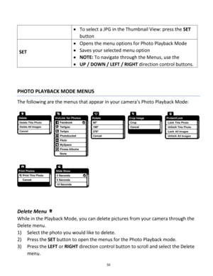 Page 50Downloaded from www.Manualslib.com manuals search engine 50 
 
 To select a JPG in the Thumbnail View: press the SET 
button 
SET 
 Opens the menu options for Photo Playback Mode 
 Saves your selected menu option 
 NOTE: To navigate through the Menus, use the  
 UP / DOWN / LEFT / RIGHT direction control buttons. 
 
 
PHOTO PLAYBACK MODE MENUS 
The following are the menus that appear in your camera’s Photo Playback Mode: 
 
 
 
 
 
Delete Menu  
While in the Playback Mode, you can delete pictures...