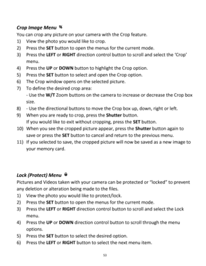 Page 53Downloaded from www.Manualslib.com manuals search engine 53 
 
Crop Image Menu  
You can crop any picture on your camera with the Crop feature. 
1) View the photo you would like to crop.  
2) Press the SET button to open the menus for the current mode. 
3) Press the LEFT or RIGHT direction control button to scroll and select the ‘Crop’ 
menu. 
4) Press the UP or DOWN button to highlight the Crop option. 
5) Press the SET button to select and open the Crop option. 
6) The Crop window opens on the selected...