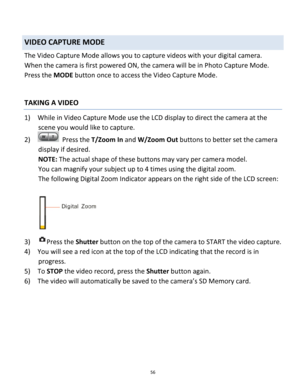 Page 56Downloaded from www.Manualslib.com manuals search engine 56 
 
VIDEO CAPTURE MODE 
The Video Capture Mode allows you to capture videos with your digital camera.  
When the camera is first powered ON, the camera will be in Photo Capture Mode.  
Press the MODE button once to access the Video Capture Mode. 
 
 
TAKING A VIDEO 
1) While in Video Capture Mode use the LCD display to direct the camera at the 
scene you would like to capture. 
2)   Press the T/Zoom In and W/Zoom Out buttons to better set the...