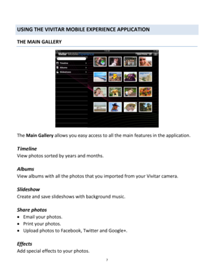 Page 7Downloaded from www.Manualslib.com manuals search engine 7 
 
USING THE VIVITAR MOBILE EXPERIENCE APPLICATION 
THE MAIN GALLERY 
 
The Main Gallery allows you easy access to all the main features in the application. 
 
T imeline 
View photos sorted by years and months. 
 
Albums 
View albums with all the photos that you imported from your Vivitar camera. 
 
Slideshow 
Create and save slideshows with background music. 
 
Share photos 
 Email your photos. 
 Print your photos. 
 Upload photos to...