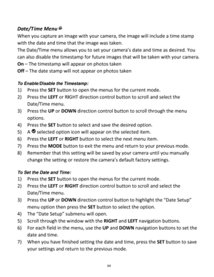 Page 64Downloaded from www.Manualslib.com manuals search engine 64 
 
Date/T ime Menu 
When you capture an image with your camera, the image will include a time stamp 
with the date and time that the image was taken. 
The Date/Time menu allows you to set your camera’s date and time as desired. You 
can also disable the timestamp for future images that will be taken with your camera. 
On – The timestamp will appear on photos taken 
Off – The date stamp will not appear on photos taken 
 
To Enable/Disable the...