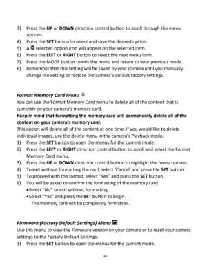 Page 66Downloaded from www.Manualslib.com manuals search engine 66 
 
3) Press the UP or DOWN direction control button to scroll through the menu 
options. 
4) Press the SET button to select and save the desired option. 
5) A  selected option icon will appear on the selected item. 
6) Press the LEFT or RIGHT button to select the next menu item.   
7) Press the MODE button to exit the menu and return to your previous mode. 
8) Remember that this setting will be saved by your camera until you manually 
change the...