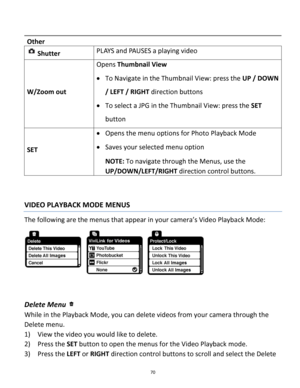 Page 70Downloaded from www.Manualslib.com manuals search engine 70 
 
Other 
 Shutter PLAYS and PAUSES a playing video 
W/Zoom out 
Opens Thumbnail View 
 To Navigate in the Thumbnail View: press the UP / DOWN 
/ LEFT / RIGHT direction buttons 
 To select a JPG in the Thumbnail View: press the SET 
button 
SET 
 Opens the menu options for Photo Playback Mode 
 Saves your selected menu option 
NOTE: To navigate through the Menus, use the 
UP/DOWN/LEFT/RIGHT direction control buttons. 
 
 
VIDEO PLAYBACK MODE...