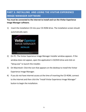 Page 73Downloaded from www.Manualslib.com manuals search engine 73 
 
PART 3: INSTALLING  AND USING THE VIVITAR EXPERIENCE 
IMAGE MANAGER SOFTWARE 
You must be connected to the internet to install and run the Vivitar Experience 
Image Manager software. 
 
1) Insert the installation CD into your CD-ROM drive. The installation screen should 
automatically open.  
  
2) On PC: The Vivitar Experience Image Manager Installer window appears. If the 
window does not appear, open the application’s CD/DVD drive and...