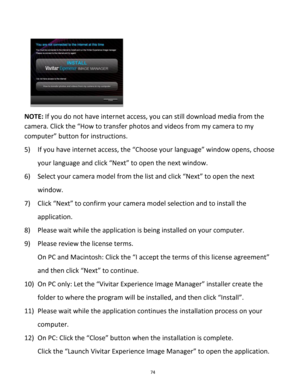 Page 74Downloaded from www.Manualslib.com manuals search engine 74 
 
    
NOTE: If you do not have internet access, you can still download media from the 
camera. Click the “How to transfer photos and videos from my camera to my 
computer” button for instructions. 
 
5) If you have internet access, the “Choose your language” window opens, choose 
your language and click “Next” to open the next window. 
6) Select your camera model from the list and click “Next” to open the next 
window. 
7) Click “Next” to...