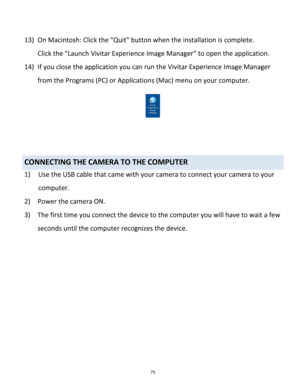 Page 75Downloaded from www.Manualslib.com manuals search engine 75 
 
13) On Macintosh: Click the “Quit” button when the installation is complete. 
Click the “Launch Vivitar Experience Image Manager” to open the application. 
14) If you close the application you can run the Vivitar Experience Image Manager 
from the Programs (PC) or Applications (Mac) menu on your computer.  
 
 
 
 
CONNECTING THE CAMERA TO THE COMPUTER 
1) Use the USB cable that came with your camera to connect your camera to your 
computer....