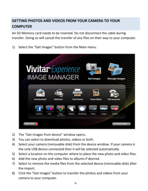 Page 76Downloaded from www.Manualslib.com manuals search engine 76 
 
GETTING PHOTOS AND VIDEOS FROM YOUR CAMERA TO YOUR 
COMPUTER 
An SD Memory card needs to be inserted. Do not disconnect the cable during 
transfer. Doing so will cancel the transfer of any files on their way to your computer. 
 
1) Select the “Get Images” button from the Main menu. 
 
2) The “Get images from device” window opens. 
3) You can select to download photos, videos or both. 
4) Select your camera (removable disk) from the device...
